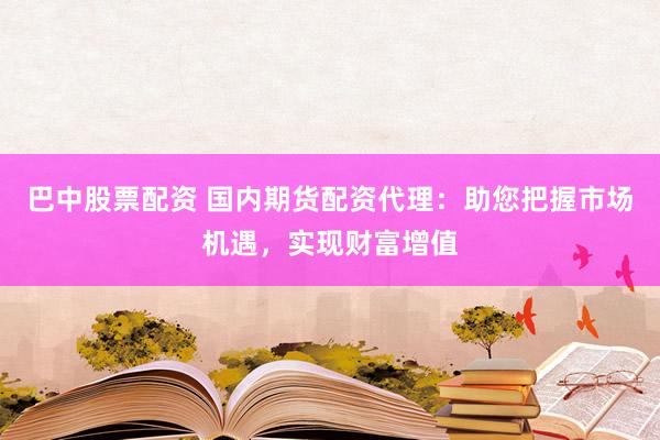 巴中股票配资 国内期货配资代理:助您把握市场机遇,实现财富增值