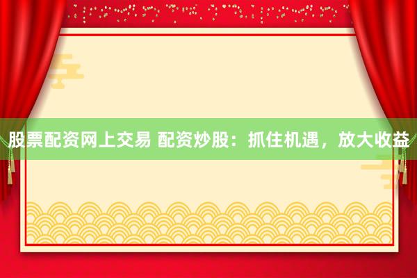 股票配资网上交易 配资炒股:抓住机遇,放大收益