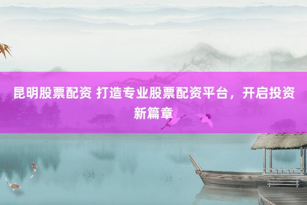 昆明股票配资 打造专业股票配资平台，开启投资新篇章