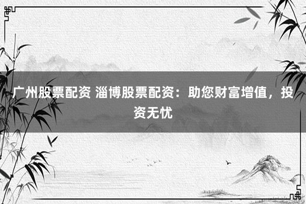 广州股票配资 淄博股票配资：助您财富增值，投资无忧