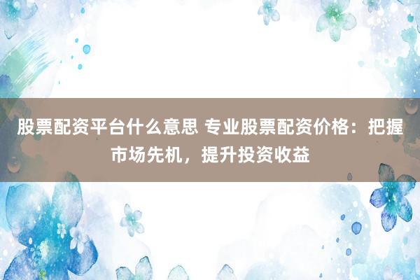 股票配资平台什么意思 专业股票配资价格：把握市场先机，提升投资收益