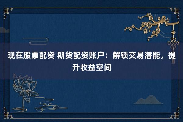 现在股票配资 期货配资账户：解锁交易潜能，提升收益空间