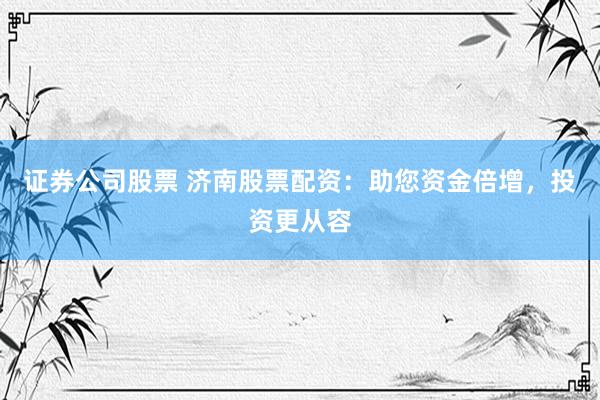 证券公司股票 济南股票配资：助您资金倍增，投资更从容