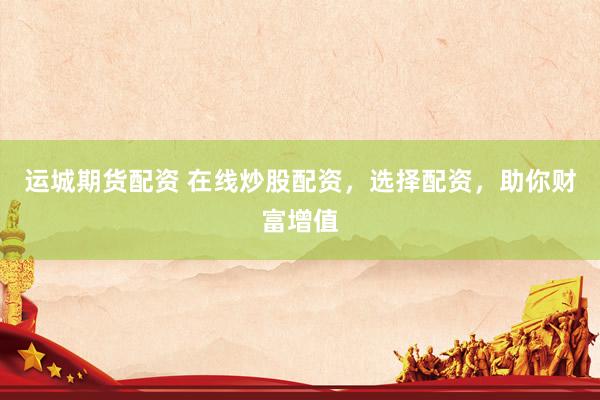 运城期货配资 在线炒股配资，选择配资，助你财富增值