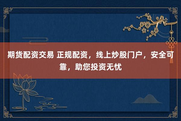 期货配资交易 正规配资，线上炒股门户，安全可靠，助您投资无忧