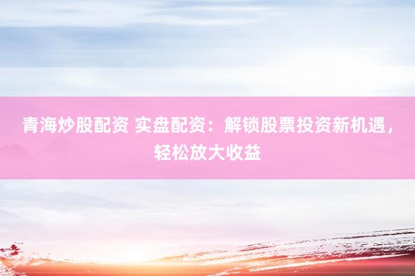 青海炒股配资 实盘配资：解锁股票投资新机遇，轻松放大收益