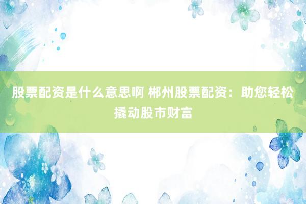 股票配资是什么意思啊 郴州股票配资：助您轻松撬动股市财富