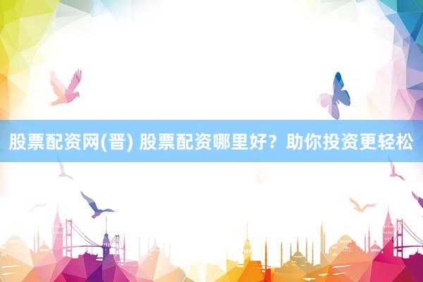 股票配资网(晋) 股票配资哪里好?助你投资更轻松