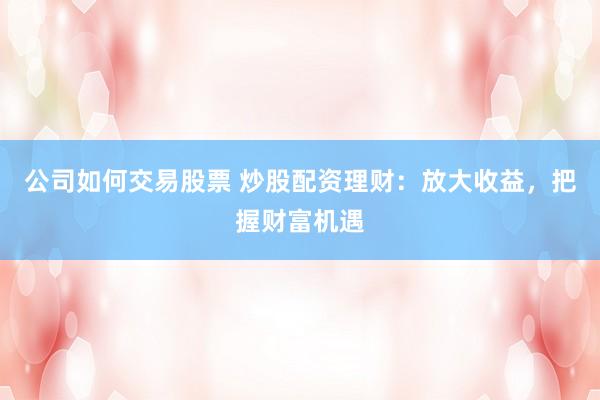 公司如何交易股票 炒股配资理财：放大收益，把握财富机遇