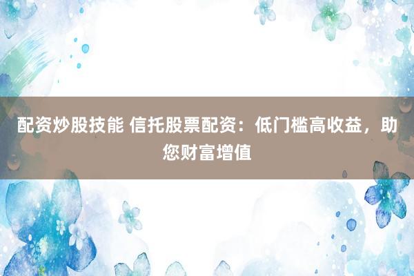 配资炒股技能 信托股票配资:低门槛高收益,助您财富增值