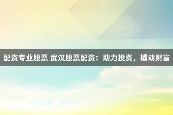 配资专业股票 武汉股票配资：助力投资，撬动财富