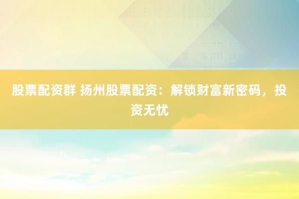 股票配资群 扬州股票配资:解锁财富新密码,投资无忧