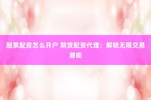 股票配资怎么开户 期货配资代理:解锁无限交易潜能
