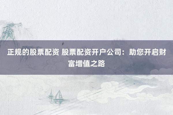 正规的股票配资 股票配资开户公司：助您开启财富增值之路