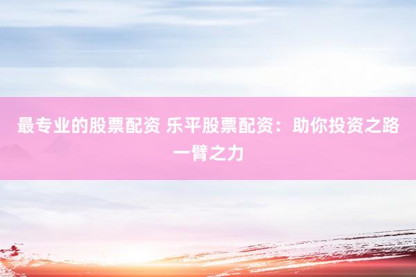 最专业的股票配资 乐平股票配资：助你投资之路一臂之力