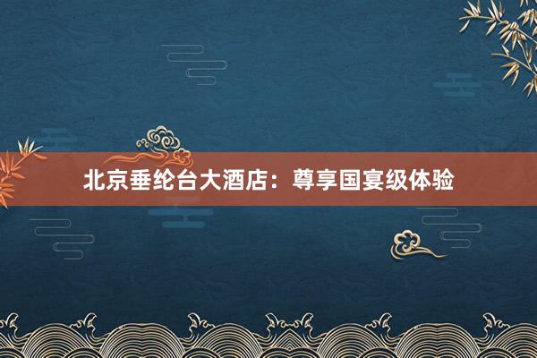 北京垂纶台大酒店：尊享国宴级体验